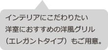 インテリアにこだわりたい洋室におすすめの洋風グリル（エレガントタイプ）もご用意。